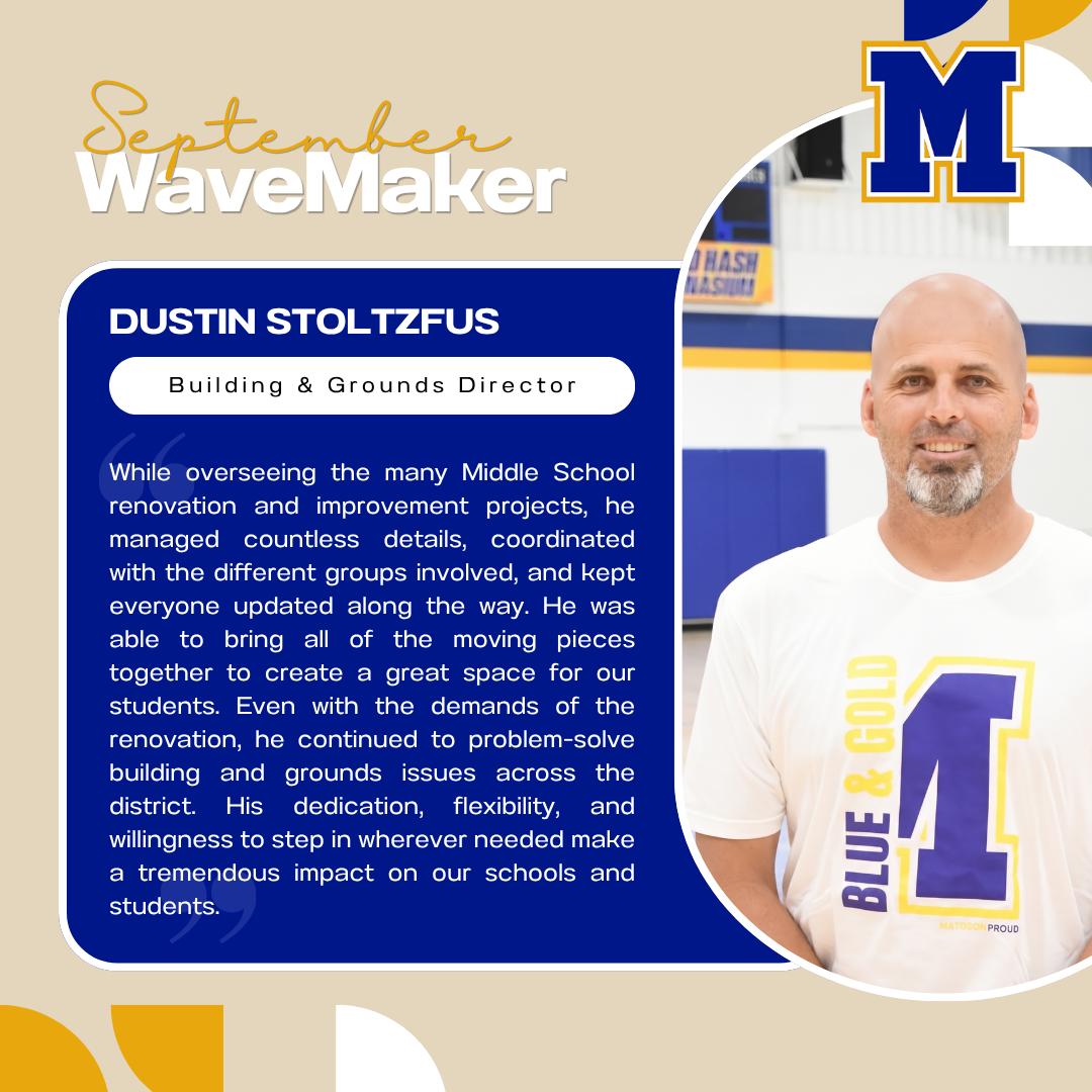 September WaveMaker | Dustin Stoltzfus, Buiding & Grounds Director | While overseeing the many Middle School renovation and improvement projects, he managed countless details, coordinated with the different groups involved, and kept everyone updated along the way. He was able to bring all of the moving pieces together to create a great space for our students. Even with the demands of the renovation, he continued to problem-solve building and grounds issues across the district. His dedication, flexibility, and willingness to step in wherever needed make a tremendous impact on our schools and students.