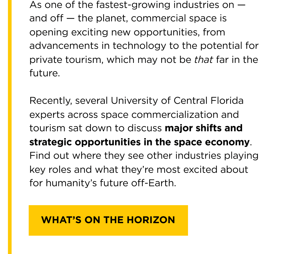 As one of the fastest-growing industries on -- and off -- the planet, commercial space is opening exciting new opportunities, from advancements in technology to the potential for private tourism, which may not be that far in the future.   Recently, several University of Central Florida experts across space commercialization and tourism sat down to discuss major shifts and strategic opportunities in the space economy. Find out where they see other industries playing key roles and what they're most excited about for humanity's future off-Earth. [ What's on the Horizon ]