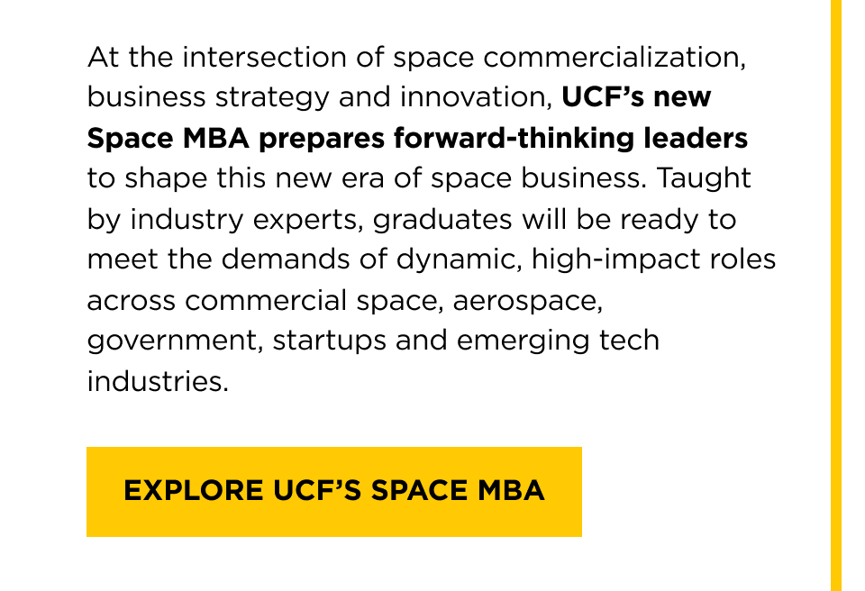 At the intersection of space commercialization, business strategy and innovation, UCF's new Space MBA prepares forward-thinking leaders to shape this new era of space business. Taught by industry experts, graduates will be ready to meet the demands of dynamic, high-impact roles across commercial space, aerospace, government, startups and emerging tech industries. [ Learn About His Leadership ]
