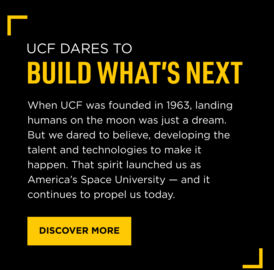 UCF Dares to Build What's Next. When UCF was founded in 1963, landing humans on the moon was just a dream. But we dared to believe, developing the talent and technologies to make it happen. That spirit launched us as America's Space University -- and it continues to propel us today. [ DISCOVER MORE ]