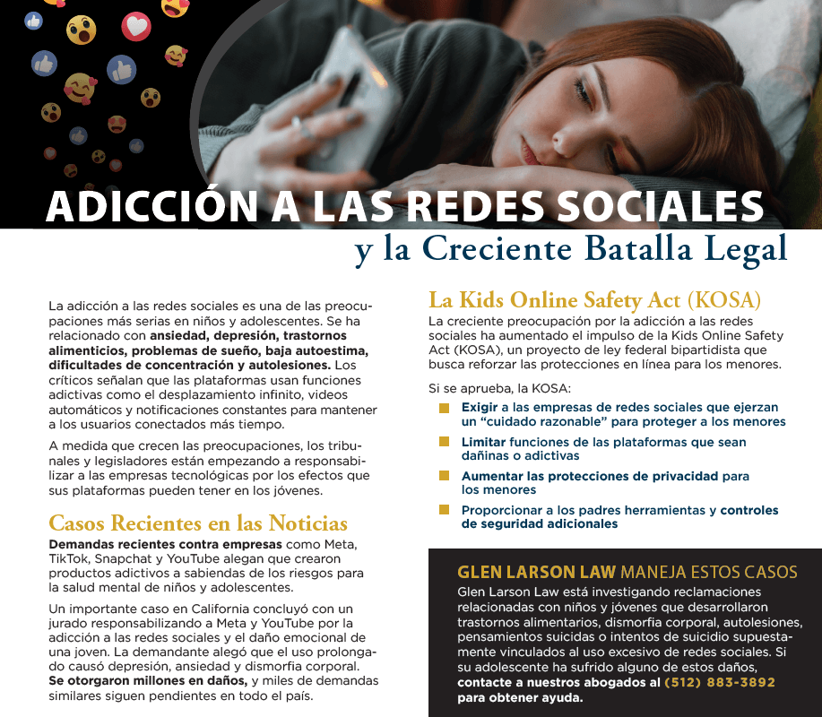 Adicción a las redes sociales y la creciente batalla legal. La adicción a las redes sociales es una de las preocupaciones más serias en niños y adolescentes. Se ha relacionado con ansiedad, depresión, trastornos alimenticios, problemas de sueño, baja autoestima, dificultades de concentración y autolesiones. Los críticos señalan que las plataformas usan funciones adictivas como el desplazamiento infinito, videos automáticos y notificaciones constantes para mantener a los usuarios conectados más tiempo. A medida que crecen las preocupaciones, los tribunales y legisladores están empezando a responsabilizar a las empresas tecnológicas por los efectos que sus plataformas pueden tener en los jóvenes. Casos recientes en las noticias: demandas recientes contra empresas como Meta, TikTok, Snapchat y YouTube alegan que crearon productos adictivos a sabiendas de los riesgos para la salud mental de niños y adolescentes. Un importante caso en California concluyó con un jurado responsabilizando a Meta y YouTube por la adicción a las redes sociales y el daño emocional de una joven. La demandante alegó que el uso prolongado causó depresión, ansiedad y dismorfia corporal. Se otorgaron millones en daños, y miles de demandas similares siguen pendientes en todo el país. La Kids Online Safety Act (KOSA): la creciente preocupación por la adicción a las redes sociales ha aumentado el impulso de la Kids Online Safety Act (KOSA), un proyecto de ley federal bipartidista que busca reforzar las protecciones en línea para los menores. Si se aprueba, la KOSA: exigir a las empresas de redes sociales que ejerzan un “cuidado razonable” para proteger a los menores, limitar funciones de las plataformas que sean dañinas o adictivas, aumentar las protecciones de privacidad para los menores, proporcionar a los padres herramientas y controles de seguridad adicionales. Glen Larson Law maneja estos casos: Glen Larson Law está investigando reclamaciones relacionadas con niños y jóvenes que desarrollaron trastornos alimentarios, dismorfia corporal, autolesiones, pensamientos suicidas o intentos de suicidio supuestamente vinculados al uso excesivo de redes sociales. Si su adolescente ha sufrido alguno de estos daños, contacte a nuestros abogados al (512) 883-3892 para obtener ayuda.