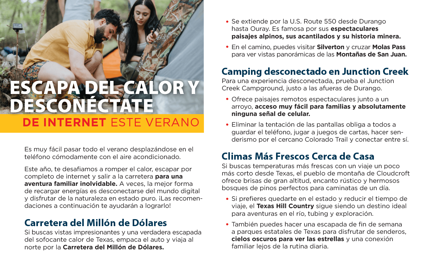 Escapa del calor y desconéctate de internet este verano. Es muy fácil pasar todo el verano desplazándose en el teléfono cómodamente con el aire acondicionado. Este año, te desafiamos a romper el calor, escapar por completo de internet y salir a la carretera para una aventura familiar inolvidable. A veces, la mejor forma de recargar energías es desconectarse del mundo digital y disfrutar de la naturaleza en estado puro. ¡las recomendaciones a continuación te ayudarán a lograrlo! Carretera del millón de dólares. Si buscas vistas impresionantes y una verdadera escapada del sofocante calor de Texas, empaca el auto y viaja al norte por la carretera del millón de dólares. Se extiende por la u.s. Route 550 desde Durango hasta Ouray. Es famosa por sus espectaculares paisajes alpinos, sus acantilados y su historia minera. En el camino, puedes visitar Silverton y cruzar Molas Pass para ver vistas panorámicas de las montañas de San Juan. Camping desconectado en Junction Creek. Para una experiencia desconectada, prueba el Junction Creek Campground, justo a las afueras de Durango. Ofrece paisajes remotos espectaculares junto a un arroyo, acceso muy fácil para familias y absolutamente ninguna señal de celular. Eliminar la tentación de las pantallas obliga a todos a guardar el teléfono, jugar a juegos de cartas, hacer senderismo por el cercano Colorado Trail y conectar entre sí. Climas más frescos cerca de casa. Si buscas temperaturas más frescas con un viaje un poco más corto desde Texas, el pueblo de montaña de Cloudcroft ofrece brisas de gran altitud, encanto rústico y hermosos bosques de pinos perfectos para caminatas de un día. Si prefieres quedarte en el estado y reducir el tiempo de viaje, el Texas Hill Country sigue siendo un destino ideal para aventuras en el río, tubing y exploración. También puedes hacer una escapada de fin de semana a parques estatales de Texas para disfrutar de senderos, cielos oscuros para ver las estrellas y una conexión familiar lejos de la rutina diaria.