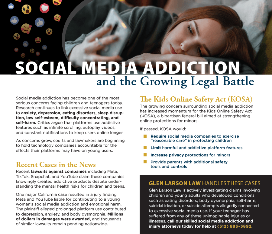 An informational and legal marketing graphic titled "SOCIAL MEDIA ADDICTION and the Growing Legal Battle." At the top, a photo shows a young woman lying down in bed, looking somberly at her smartphone, with floating social media reaction emojis (likes, hearts, angry faces) in the top left corner. The bottom half of the image features two columns of text. The left column outlines the mental health risks of excessive social media use for youth and highlights recent lawsuits against major tech companies like Meta, TikTok, Snapchat, and YouTube. The right column explains "The Kids Online Safety Act (KOSA)" and its intended rules, ending with a dark box at the bottom advertisement for "GLEN LARSON LAW," offering legal assistance and a phone number for related cases. Extracted Text Main Title SOCIAL MEDIA ADDICTION and the Growing Legal Battle Left Column Social media addiction has become one of the most serious concerns facing children and teenagers today. Research continues to link excessive social media use to anxiety, depression, eating disorders, sleep disruption, low self-esteem, difficulty concentrating, and self-harm. Critics argue that platforms use addictive features such as infinite scrolling, autoplay videos, and constant notifications to keep users online longer. As concerns grow, courts and lawmakers are beginning to hold technology companies accountable for the effects their platforms may have on young users. Recent Cases in the News Recent lawsuits against companies including Meta, TikTok, Snapchat, and YouTube claim these companies knowingly created addictive products despite understanding the mental health risks for children and teens. One major California case resulted in a jury finding Meta and YouTube liable for contributing to a young woman's social media addiction and emotional harm. The plaintiff alleged prolonged platform use contributed to depression, anxiety, and body dysmorphia. Millions of dollars in damages were awarded, and thousands of similar lawsuits remain pending nationwide. Right Column The Kids Online Safety Act (KOSA) The growing concern surrounding social media addiction has increased momentum for the Kids Online Safety Act (KOSA), a bipartisan federal bill aimed at strengthening online protections for minors. If passed, KOSA would: Require social media companies to exercise "reasonable care" in protecting children Limit harmful and addictive platform features Increase privacy protections for minors Provide parents with additional safety tools and controls Call to Action Box (Bottom Right) GLEN LARSON LAW HANDLES THESE CASES Glen Larson Law is actively investigating claims involving children and young adults who developed conditions such as eating disorders, body dysmorphia, self-harm, suicidal ideation, or suicide attempts allegedly connected to excessive social media use. If your teenager has suffered from any of these unimaginable injuries or illnesses, call our skilled social media addiction and injury attorneys today for help at (512) 883-3892. An informational and legal marketing graphic titled "SOCIAL MEDIA ADDICTION and the Growing Legal Battle." At the top, a photo shows a young woman lying down in bed, looking somberly at her smartphone, with floating social media reaction emojis (likes, hearts, angry faces) in the top left corner. The bottom half of the image features two columns of text. The left column outlines the mental health risks of excessive social media use for youth and highlights recent lawsuits against major tech companies like Meta, TikTok, Snapchat, and YouTube. The right column explains "The Kids Online Safety Act (KOSA)" and its intended rules, ending with a dark box at the bottom advertisement for "GLEN LARSON LAW," offering legal assistance and a phone number for related cases. Extracted Text Main Title SOCIAL MEDIA ADDICTION and the Growing Legal Battle Left Column Social media addiction has become one of the most serious concerns facing children and teenagers today. Research continues to link excessive social media use to anxiety, depression, eating disorders, sleep disruption, low self-esteem, difficulty concentrating, and self-harm. Critics argue that platforms use addictive features such as infinite scrolling, autoplay videos, and constant notifications to keep users online longer. As concerns grow, courts and lawmakers are beginning to hold technology companies accountable for the effects their platforms may have on young users. Recent Cases in the News Recent lawsuits against companies including Meta, TikTok, Snapchat, and YouTube claim these companies knowingly created addictive products despite understanding the mental health risks for children and teens. One major California case resulted in a jury finding Meta and YouTube liable for contributing to a young woman's social media addiction and emotional harm. The plaintiff alleged prolonged platform use contributed to depression, anxiety, and body dysmorphia. Millions of dollars in damages were awarded, and thousands of similar lawsuits remain pending nationwide. Right Column The Kids Online Safety Act (KOSA) The growing concern surrounding social media addiction has increased momentum for the Kids Online Safety Act (KOSA), a bipartisan federal bill aimed at strengthening online protections for minors. If passed, KOSA would: Require social media companies to exercise "reasonable care" in protecting children Limit harmful and addictive platform features Increase privacy protections for minors Provide parents with additional safety tools and controls Call to Action Box (Bottom Right) GLEN LARSON LAW HANDLES THESE CASES Glen Larson Law is actively investigating claims involving children and young adults who developed conditions such as eating disorders, body dysmorphia, self-harm, suicidal ideation, or suicide attempts allegedly connected to excessive social media use. If your teenager has suffered from any of these unimaginable injuries or illnesses, call our skilled social media addiction and injury attorneys today for help at (512) 883-3892.