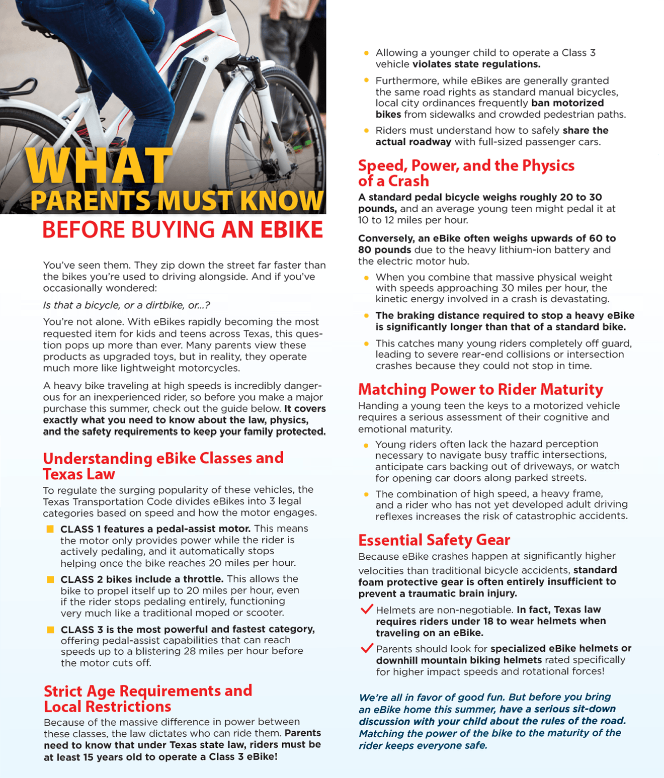An informational guide layout titled "WHAT PARENTS MUST KNOW BEFORE BUYING AN EBIKE." On the top left, a cropped photograph shows a person riding a white electric bicycle with a battery pack integrated into the frame. The rest of the image contains a multi-column text layout detailing the classifications and safety concerns of eBikes. The left column explains the three legal eBike classes under Texas law and outlines strict age requirements. The right column details the physical differences between traditional bikes and heavy eBikes, discusses matching a bike's power to a teenager's maturity level, and outlines essential safety gear like specialized helmets. The document concludes with a blue italicized summary paragraph urging parents to talk to their children about the rules of the road. Extracted Text Main Header (Top Left Over Image) WHAT PARENTS MUST KNOW BEFORE BUYING AN EBIKE Introductory Text (Left Column) You've seen them. They zip down the street far faster than the bikes you're used to driving alongside. And if you've occasionally wondered: Is that a bicycle, or a dirtbike, or...? You're not alone. With eBikes rapidly becoming the most requested item for kids and teens across Texas, this question pops up more than ever. Many parents view these products as upgraded toys, but in reality, they operate much more like lightweight motorcycles. A heavy bike traveling at high speeds is incredibly dangerous for an inexperienced rider, so before you make a major purchase this summer, check out the guide below. It covers exactly what you need to know about the law, physics, and the safety requirements to keep your family protected. Section 1: Understanding eBike Classes and Texas Law To regulate the surging popularity of these vehicles, the Texas Transportation Code divides eBikes into 3 legal categories based on speed and how the motor engages. CLASS 1 features a pedal-assist motor. This means the motor only provides power while the rider is actively pedaling, and it automatically stops helping once the bike reaches 20 miles per hour. CLASS 2 bikes include a throttle. This allows the bike to propel itself up to 20 miles per hour, even if the rider stops pedaling entirely, functioning very much like a traditional moped or scooter. CLASS 3 is the most powerful and fastest category, offering pedal-assist capabilities that can reach speeds up to a blistering 28 miles per hour before the motor cuts off. Section 2: Strict Age Requirements and Local Restrictions Because of the massive difference in power between these classes, the law dictates who can ride them. Parents need to know that under Texas state law, riders must be at least 15 years old to operate a Class 3 eBike! (Text continues onto the top right column) Allowing a younger child to operate a Class 3 vehicle violates state regulations. Furthermore, while eBikes are generally granted the same road rights as standard manual bicycles, local city ordinances frequently ban motorized bikes from sidewalks and crowded pedestrian paths. Riders must understand how to safely share the actual roadway with full-sized passenger cars. Section 3: Speed, Power, and the Physics of a Crash (Right Column) A standard pedal bicycle weighs roughly 20 to 30 pounds, and an average young teen might pedal it at 10 to 12 miles per hour. Conversely, an eBike often weighs upwards of 60 to 80 pounds due to the heavy lithium-ion battery and the electric motor hub. When you combine that massive physical weight with speeds approaching 30 miles per hour, the kinetic energy involved in a crash is devastating. The braking distance required to stop a heavy eBike is significantly longer than that of a standard bike. This catches many young riders completely off guard, leading to severe rear-end collisions or intersection crashes because they could not stop in time. Section 4: Matching Power to Rider Maturity Handing a young teen the keys to a motorized vehicle requires a serious assessment of their cognitive and emotional maturity. Young riders often lack the hazard perception necessary to navigate busy traffic intersections, anticipate cars backing out of driveways, or watch for opening car doors along parked streets. The combination of high speed, a heavy frame, and a rider who has not yet developed adult driving reflexes increases the risk of catastrophic accidents. Section 5: Essential Safety Gear Because eBike crashes happen at significantly higher velocities than traditional bicycle accidents, standard foam protective gear is often entirely insufficient to prevent a traumatic brain injury. Helmets are non-negotiable. In fact, Texas law requires riders under 18 to wear helmets when traveling on an eBike. Parents should look for specialized eBike helmets or downhill mountain biking helmets rated specifically for higher impact speeds and rotational forces! Conclusion (Bottom Right) We're all in favor of good fun. But before you bring an eBike home this summer, have a serious sit-down discussion with your child about the rules of the road. Matching the power of the bike to the maturity of the rider keeps everyone safe. An informational guide layout titled "WHAT PARENTS MUST KNOW BEFORE BUYING AN EBIKE." On the top left, a cropped photograph shows a person riding a white electric bicycle with a battery pack integrated into the frame. The rest of the image contains a multi-column text layout detailing the classifications and safety concerns of eBikes. The left column explains the three legal eBike classes under Texas law and outlines strict age requirements. The right column details the physical differences between traditional bikes and heavy eBikes, discusses matching a bike's power to a teenager's maturity level, and outlines essential safety gear like specialized helmets. The document concludes with a blue italicized summary paragraph urging parents to talk to their children about the rules of the road. Extracted Text Main Header (Top Left Over Image) WHAT PARENTS MUST KNOW BEFORE BUYING AN EBIKE Introductory Text (Left Column) You've seen them. They zip down the street far faster than the bikes you're used to driving alongside. And if you've occasionally wondered: Is that a bicycle, or a dirtbike, or...? You're not alone. With eBikes rapidly becoming the most requested item for kids and teens across Texas, this question pops up more than ever. Many parents view these products as upgraded toys, but in reality, they operate much more like lightweight motorcycles. A heavy bike traveling at high speeds is incredibly dangerous for an inexperienced rider, so before you make a major purchase this summer, check out the guide below. It covers exactly what you need to know about the law, physics, and the safety requirements to keep your family protected. Section 1: Understanding eBike Classes and Texas Law To regulate the surging popularity of these vehicles, the Texas Transportation Code divides eBikes into 3 legal categories based on speed and how the motor engages. CLASS 1 features a pedal-assist motor. This means the motor only provides power while the rider is actively pedaling, and it automatically stops helping once the bike reaches 20 miles per hour. CLASS 2 bikes include a throttle. This allows the bike to propel itself up to 20 miles per hour, even if the rider stops pedaling entirely, functioning very much like a traditional moped or scooter. CLASS 3 is the most powerful and fastest category, offering pedal-assist capabilities that can reach speeds up to a blistering 28 miles per hour before the motor cuts off. Section 2: Strict Age Requirements and Local Restrictions Because of the massive difference in power between these classes, the law dictates who can ride them. Parents need to know that under Texas state law, riders must be at least 15 years old to operate a Class 3 eBike! (Text continues onto the top right column) Allowing a younger child to operate a Class 3 vehicle violates state regulations. Furthermore, while eBikes are generally granted the same road rights as standard manual bicycles, local city ordinances frequently ban motorized bikes from sidewalks and crowded pedestrian paths. Riders must understand how to safely share the actual roadway with full-sized passenger cars. Section 3: Speed, Power, and the Physics of a Crash (Right Column) A standard pedal bicycle weighs roughly 20 to 30 pounds, and an average young teen might pedal it at 10 to 12 miles per hour. Conversely, an eBike often weighs upwards of 60 to 80 pounds due to the heavy lithium-ion battery and the electric motor hub. When you combine that massive physical weight with speeds approaching 30 miles per hour, the kinetic energy involved in a crash is devastating. The braking distance required to stop a heavy eBike is significantly longer than that of a standard bike. This catches many young riders completely off guard, leading to severe rear-end collisions or intersection crashes because they could not stop in time. Section 4: Matching Power to Rider Maturity Handing a young teen the keys to a motorized vehicle requires a serious assessment of their cognitive and emotional maturity. Young riders often lack the hazard perception necessary to navigate busy traffic intersections, anticipate cars backing out of driveways, or watch for opening car doors along parked streets. The combination of high speed, a heavy frame, and a rider who has not yet developed adult driving reflexes increases the risk of catastrophic accidents. Section 5: Essential Safety Gear Because eBike crashes happen at significantly higher velocities than traditional bicycle accidents, standard foam protective gear is often entirely insufficient to prevent a traumatic brain injury. Helmets are non-negotiable. In fact, Texas law requires riders under 18 to wear helmets when traveling on an eBike. Parents should look for specialized eBike helmets or downhill mountain biking helmets rated specifically for higher impact speeds and rotational forces! Conclusion (Bottom Right) We're all in favor of good fun. But before you bring an eBike home this summer, have a serious sit-down discussion with your child about the rules of the road. Matching the power of the bike to the maturity of the rider keeps everyone safe.