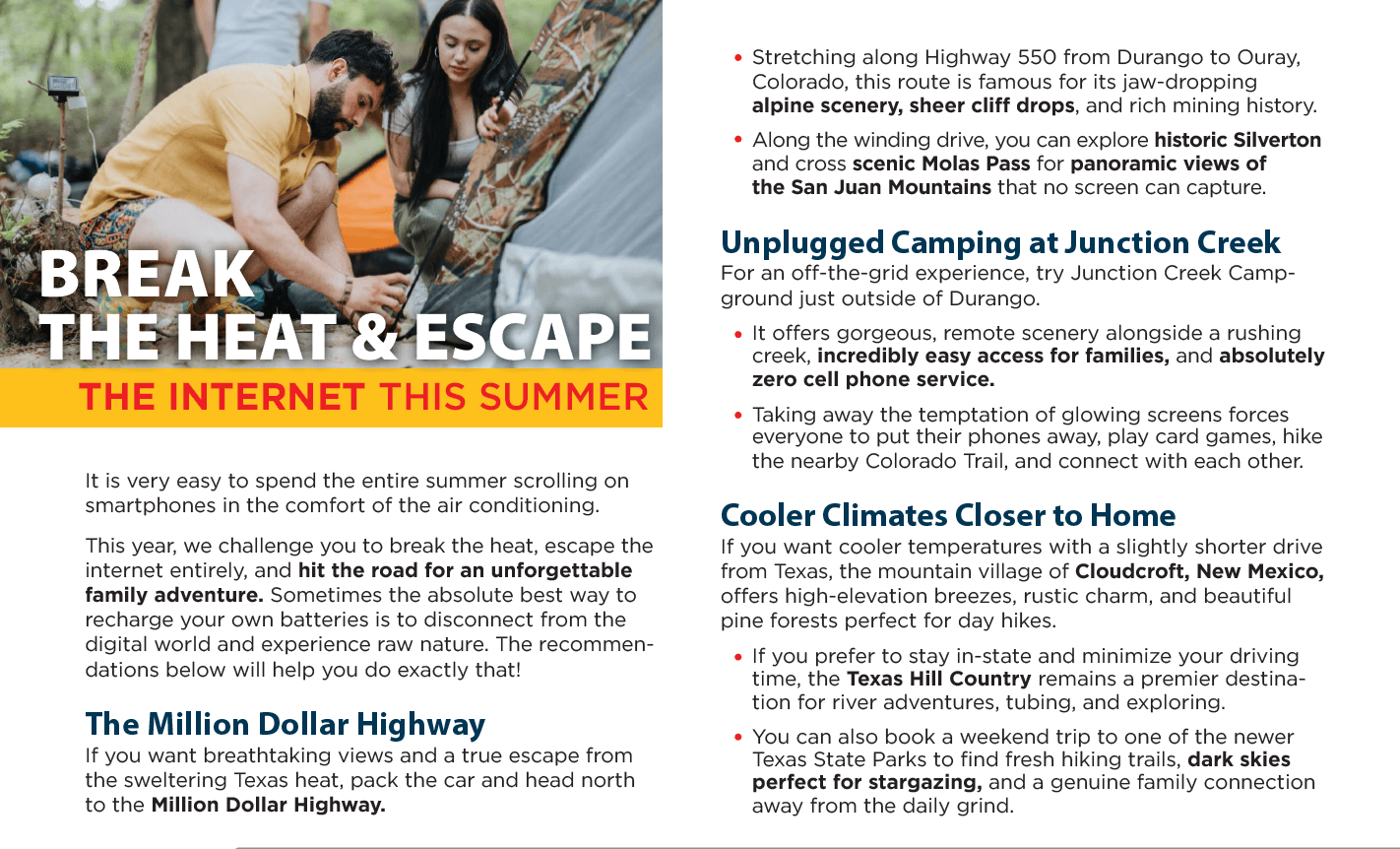 A travel and camping guide layout titled "BREAK THE HEAT & ESCAPE THE INTERNET THIS SUMMER." On the left, a large photo features a man in a yellow shirt and a woman sitting outside setting up a tent in a wooded area. Below the photo, introductory text challenges readers to ditch their smartphones for an unforgettable family adventure. The right column details three travel recommendations: "The Million Dollar Highway" in Colorado, "Unplugged Camping at Junction Creek" near Durango, and "Cooler Climates Closer to Home," highlighting destinations like Cloudcroft, New Mexico, and the Texas Hill Country. Extracted Text Main Header (Left Side Over Image) BREAK THE HEAT & ESCAPE THE INTERNET THIS SUMMER Introductory Text (Left Column) It is very easy to spend the entire summer scrolling on smartphones in the comfort of the air conditioning. This year, we challenge you to break the heat, escape the internet entirely, and hit the road for an unforgettable family adventure. Sometimes the absolute best way to recharge your own batteries is to disconnect from the digital world and experience raw nature. The recommendations below will help you do exactly that! Section 1: The Million Dollar Highway If you want breathtaking views and a true escape from the sweltering Texas heat, pack the car and head north to the Million Dollar Highway. Stretching along Highway 550 from Durango to Ouray, Colorado, this route is famous for its jaw-dropping alpine scenery, sheer cliff drops, and rich mining history. Along the winding drive, you can explore historic Silverton and cross scenic Molas Pass for panoramic views of the San Juan Mountains that no screen can capture. Section 2: Unplugged Camping at Junction Creek For an off-the-grid experience, try Junction Creek Campground just outside of Durango. It offers gorgeous, remote scenery alongside a rushing creek, incredibly easy access for families, and absolutely zero cell phone service. Taking away the temptation of glowing screens forces everyone to put their phones away, play card games, hike the nearby Colorado Trail, and connect with each other. Section 3: Cooler Climates Closer to Home If you want cooler temperatures with a slightly shorter drive from Texas, the mountain village of Cloudcroft, New Mexico, offers high-elevation breezes, rustic charm, and beautiful pine forests perfect for day hikes. If you prefer to stay in-state and minimize your driving time, the Texas Hill Country remains a premier destination for river adventures, tubing, and exploring. You can also book a weekend trip to one of the newer Texas State Parks to find fresh hiking trails, dark skies perfect for stargazing, and a genuine family connection away from the daily grind. A travel and camping guide layout titled "BREAK THE HEAT & ESCAPE THE INTERNET THIS SUMMER." On the left, a large photo features a man in a yellow shirt and a woman sitting outside setting up a tent in a wooded area. Below the photo, introductory text challenges readers to ditch their smartphones for an unforgettable family adventure. The right column details three travel recommendations: "The Million Dollar Highway" in Colorado, "Unplugged Camping at Junction Creek" near Durango, and "Cooler Climates Closer to Home," highlighting destinations like Cloudcroft, New Mexico, and the Texas Hill Country. Extracted Text Main Header (Left Side Over Image) BREAK THE HEAT & ESCAPE THE INTERNET THIS SUMMER Introductory Text (Left Column) It is very easy to spend the entire summer scrolling on smartphones in the comfort of the air conditioning. This year, we challenge you to break the heat, escape the internet entirely, and hit the road for an unforgettable family adventure. Sometimes the absolute best way to recharge your own batteries is to disconnect from the digital world and experience raw nature. The recommendations below will help you do exactly that! Section 1: The Million Dollar Highway If you want breathtaking views and a true escape from the sweltering Texas heat, pack the car and head north to the Million Dollar Highway. Stretching along Highway 550 from Durango to Ouray, Colorado, this route is famous for its jaw-dropping alpine scenery, sheer cliff drops, and rich mining history. Along the winding drive, you can explore historic Silverton and cross scenic Molas Pass for panoramic views of the San Juan Mountains that no screen can capture. Section 2: Unplugged Camping at Junction Creek For an off-the-grid experience, try Junction Creek Campground just outside of Durango. It offers gorgeous, remote scenery alongside a rushing creek, incredibly easy access for families, and absolutely zero cell phone service. Taking away the temptation of glowing screens forces everyone to put their phones away, play card games, hike the nearby Colorado Trail, and connect with each other. Section 3: Cooler Climates Closer to Home If you want cooler temperatures with a slightly shorter drive from Texas, the mountain village of Cloudcroft, New Mexico, offers high-elevation breezes, rustic charm, and beautiful pine forests perfect for day hikes. If you prefer to stay in-state and minimize your driving time, the Texas Hill Country remains a premier destination for river adventures, tubing, and exploring. You can also book a weekend trip to one of the newer Texas State Parks to find fresh hiking trails, dark skies perfect for stargazing, and a genuine family connection away from the daily grind.