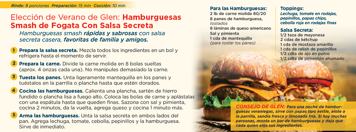 Rinde: 8 porciones preparación: 15 min cocción: 10 min. Elección de verano de glen: hamburguesas smash de fogata con salsa secreta. Hamburguesas smash rápidas y sabrosas con salsa secreta casera, favoritas de familia y amigos. Prepara la salsa secreta. Mezcla todos los ingredientes en un bol y refrigera hasta el momento de servir. Prepara la carne. Divide la carne molida en 8 bolas sueltas (aprox. 4 onzas cada una). No manipules demasiado la carne. Tuesta los panes. Unta ligeramente mantequilla en los panes y tuéstalos en la parrilla o plancha hasta que estén dorados. Cocina las hamburguesas. Calienta una plancha, sartén de hierro fundido o plancha lisa a fuego alto. Coloca las bolas de carne y aplástalas con una espátula hasta que queden finas. Sazona con sal y pimienta, cocina 2 minutos, da la vuelta, agrega queso y cocina 1 minuto más. Arma las hamburguesas. Unta la salsa secreta en ambos lados del pan. Agrega lechuga, tomate, cebolla, pepinillos y la hamburguesa. Sirve de inmediato. Para las hamburguesas: 2 lb de carne molida 80/20, 8 panes de hamburguesa, tostados, 8 láminas de queso americano, sal y pimienta, 1 cda de mantequilla (para tostar los panes). Toppings: lechuga, tomate en rodajas, pepinillos, papas chips, cebolla roja en rodajas finas. Salsa secreta: 1/2 taza de mayonesa, 2 cdas de kétchup, 1 cda de mostaza amarilla, 1 cda de relish de pepinillos, 1/2 cdta de ajo en polvo, 1/2 cdta de pimentón ahumado. Consejo de glen: para una noche de hamburguesas veraniegas, sirve con papas tipo kettle, elote a la parrilla, sandía fresca y limonada fría. Si hay muchas personas, monta un bar de hamburguesas y deja que cada quien elija sus ingredientes.